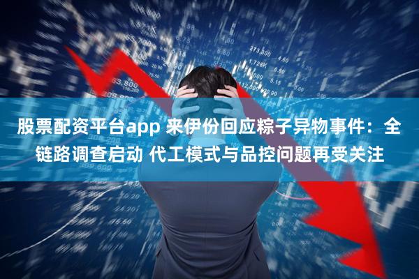 股票配资平台app 来伊份回应粽子异物事件：全链路调查启动 代工模式与品控问题再受关注