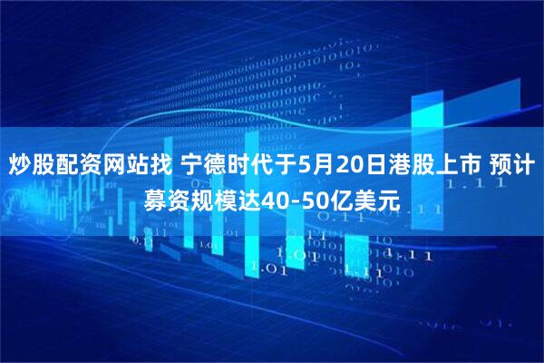 炒股配资网站找 宁德时代于5月20日港股上市 预计募资规模达40-50亿美元