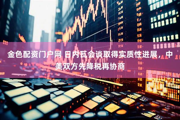 金色配资门户网 日内瓦会谈取得实质性进展，中美双方先降税再协商