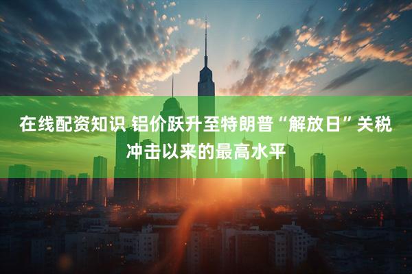 在线配资知识 铝价跃升至特朗普“解放日”关税冲击以来的最高水平