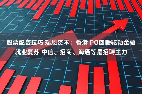 股票配资技巧 瑞恩资本：香港IPO回暖驱动金融就业复苏 中信、招商、海通等是招聘主力