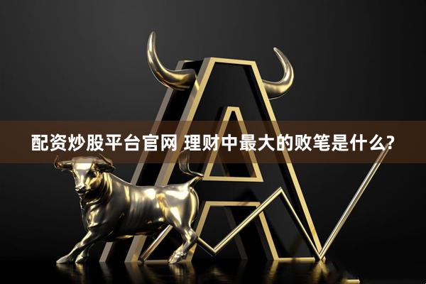 配资炒股平台官网 理财中最大的败笔是什么?