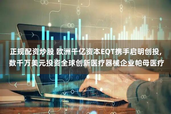 正规配资炒股 欧洲千亿资本EQT携手启明创投, 数千万美元投资全球创新医疗器械企业帕母医疗