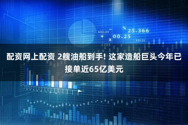配资网上配资 2艘油船到手! 这家造船巨头今年已接单近65亿美元