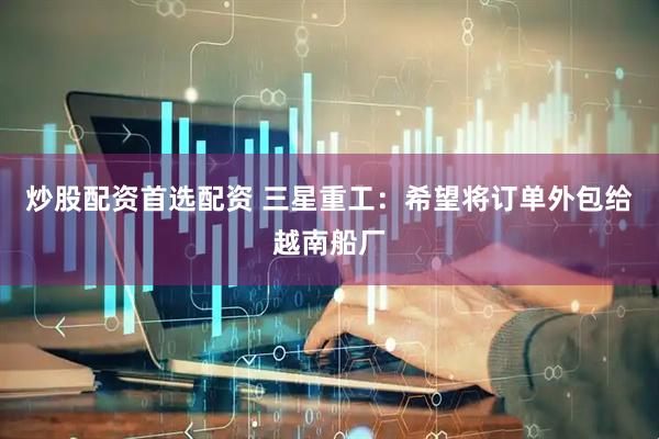 炒股配资首选配资 三星重工：希望将订单外包给越南船厂