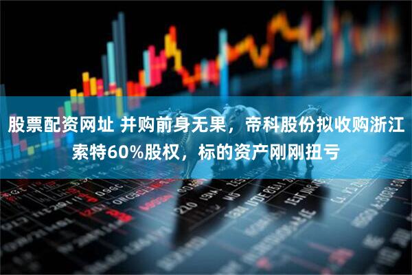 股票配资网址 并购前身无果，帝科股份拟收购浙江索特60%股权，标的资产刚刚扭亏