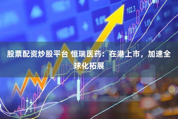 股票配资炒股平台 恒瑞医药：在港上市，加速全球化拓展