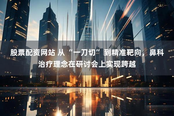 股票配资网站 从 “一刀切” 到精准靶向，鼻科治疗理念在研讨会上实现跨越