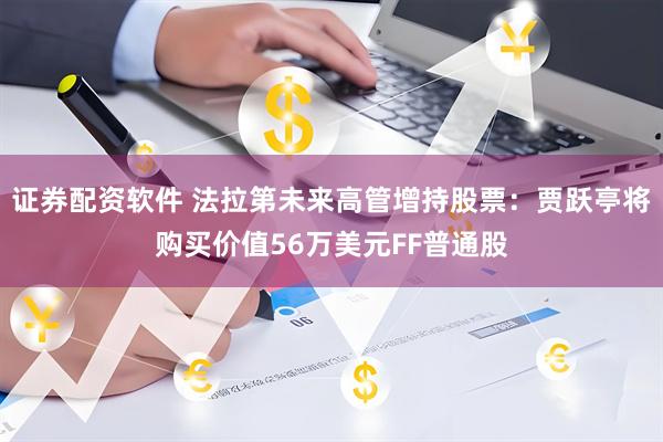 证券配资软件 法拉第未来高管增持股票：贾跃亭将购买价值56万美元FF普通股