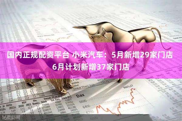 国内正规配资平台 小米汽车：5月新增29家门店 6月计划新增37家门店