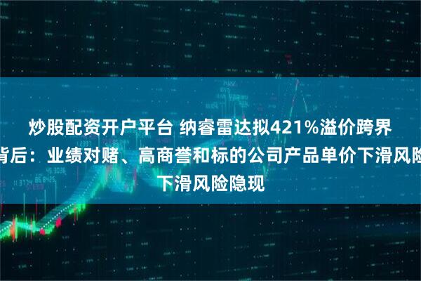 炒股配资开户平台 纳睿雷达拟421%溢价跨界收购背后：业绩对赌、高商誉和标的公司产品单价下滑风险隐现