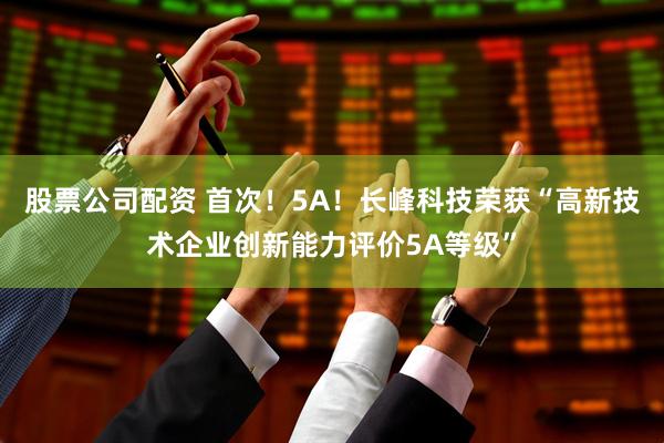 股票公司配资 首次！5A！长峰科技荣获“高新技术企业创新能力评价5A等级”