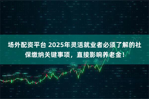 场外配资平台 2025年灵活就业者必须了解的社保缴纳关键事项，直接影响养老金！