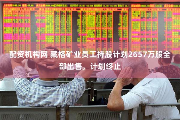 配资机构网 藏格矿业员工持股计划2657万股全部出售，计划终止