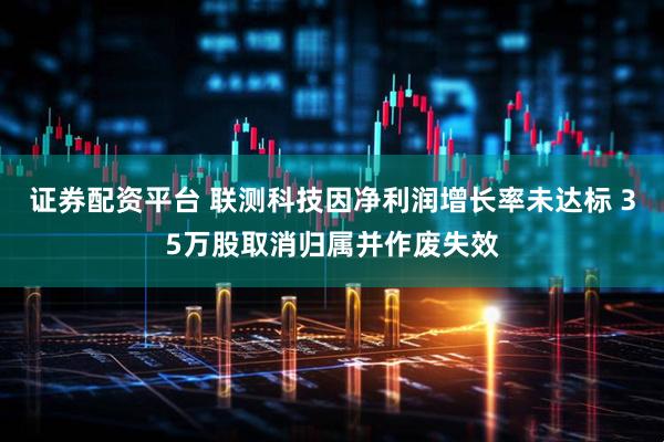 证券配资平台 联测科技因净利润增长率未达标 35万股取消归属并作废失效