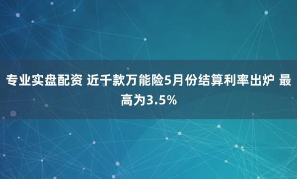 专业实盘配资 近千款万能险5月份结算利率出炉 最高为3.5%