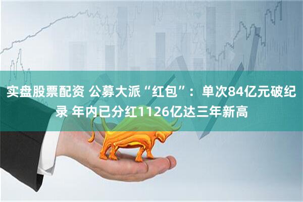 实盘股票配资 公募大派“红包”：单次84亿元破纪录 年内已分红1126亿达三年新高