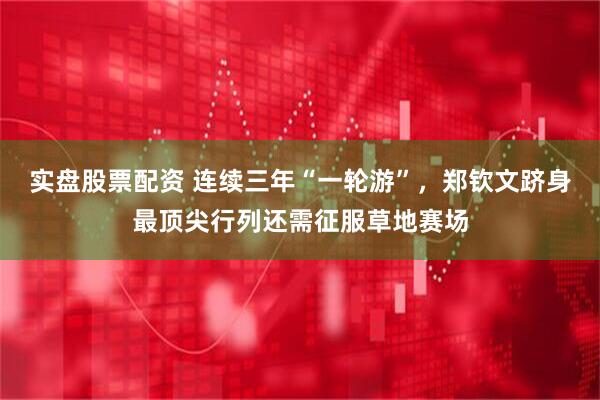 实盘股票配资 连续三年“一轮游”，郑钦文跻身最顶尖行列还需征服草地赛场