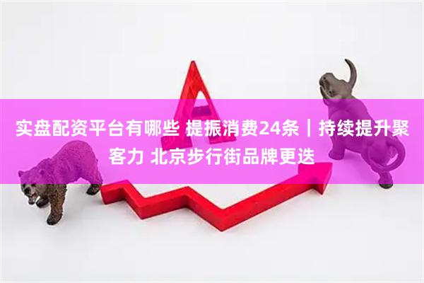 实盘配资平台有哪些 提振消费24条｜持续提升聚客力 北京步行街品牌更迭