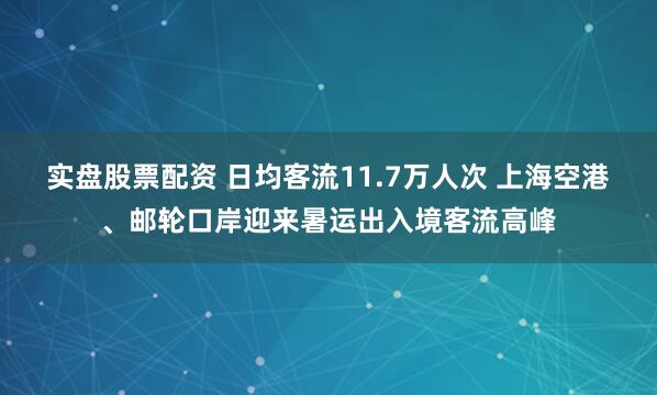 实盘股票配资 日均客流11.7万人次 上海空港、邮轮口岸迎来暑运出入境客流高峰