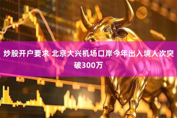 炒股开户要求 北京大兴机场口岸今年出入境人次突破300万