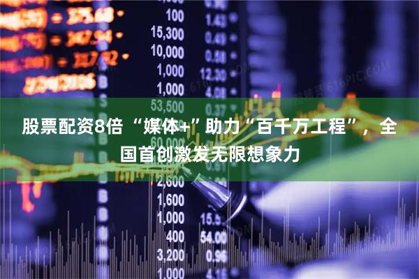 股票配资8倍 “媒体+”助力“百千万工程”，全国首创激发无限想象力