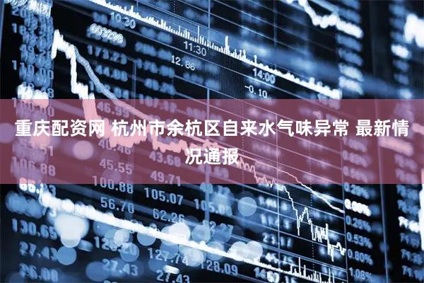 重庆配资网 杭州市余杭区自来水气味异常 最新情况通报