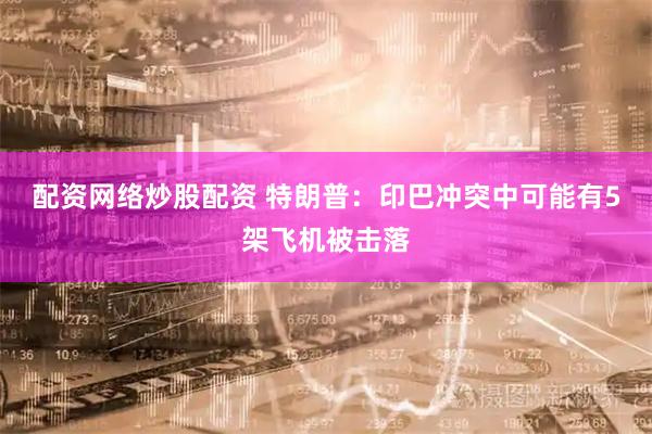 配资网络炒股配资 特朗普：印巴冲突中可能有5架飞机被击落