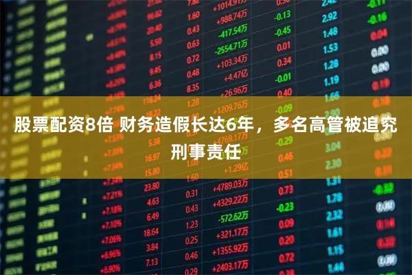 股票配资8倍 财务造假长达6年，多名高管被追究刑事责任