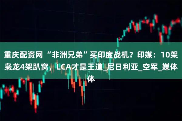 重庆配资网 “非洲兄弟”买印度战机？印媒：10架枭龙4架趴窝，LCA才是王道_尼日利亚_空军_媒体