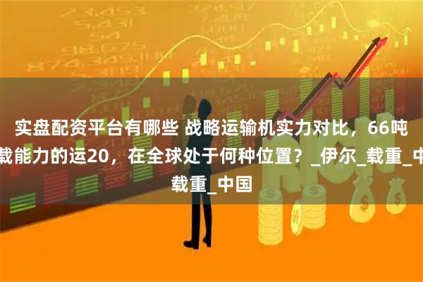 实盘配资平台有哪些 战略运输机实力对比，66吨运载能力的运20，在全球处于何种位置？_伊尔_载重_中国
