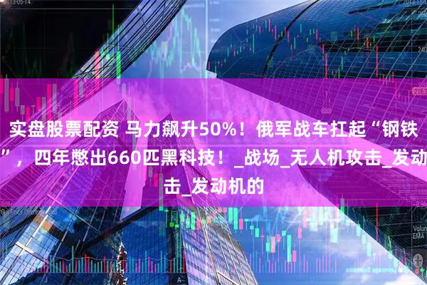 实盘股票配资 马力飙升50%！俄军战车扛起“钢铁龟壳”，四年憋出660匹黑科技！_战场_无人机攻击_发动机的