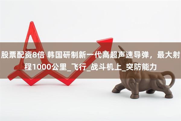 股票配资8倍 韩国研制新一代高超声速导弹，最大射程1000公里_飞行_战斗机上_突防能力