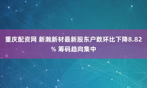 重庆配资网 新瀚新材最新股东户数环比下降8.82% 筹码趋向集中